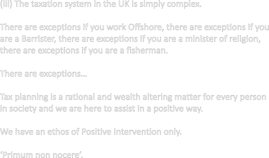 (iii) The taxation system in the UK is simply complex.  There are exceptions if you work Offshore, there are exceptions if you are a Barrister, there are exceptions if you are a minister of religion, there are exceptions if you are a fisherman.  There are exceptions…  Tax planning is a rational and wealth altering matter for every person in society and we are here to assist in a positive way.  We have an ethos of Positive Intervention only.  ‘Primum non nocere’.
