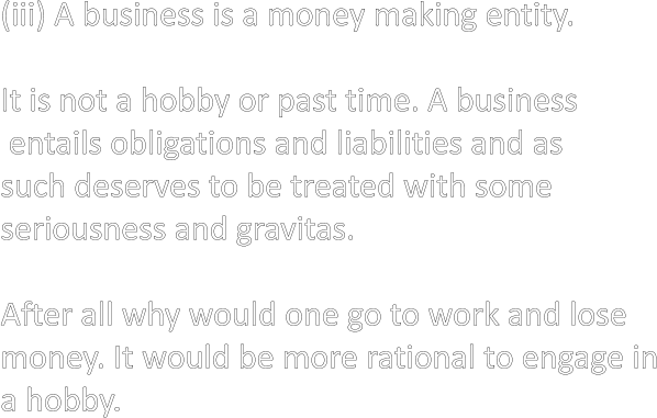 (iii) A business is a money making entity.  It is not a hobby or past time. A business  entails obligations and liabilities and as such deserves to be treated with some seriousness and gravitas.  After all why would one go to work and lose money. It would be more rational to engage in a hobby.