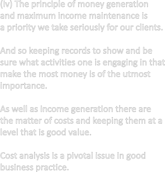 (iv) The principle of money generation and maximum income maintenance is a priority we take seriously for our clients.  And so keeping records to show and be sure what activities one is engaging in that make the most money is of the utmost importance.  As well as income generation there are the matter of costs and keeping them at a level that is good value.  Cost analysis is a pivotal issue in good business practice.