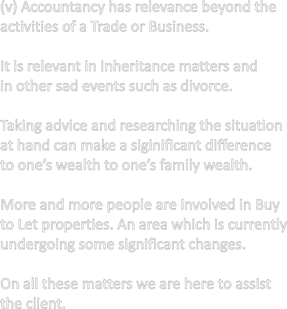 (v) Accountancy has relevance beyond the activities of a Trade or Business.  It is relevant in Inheritance matters and in other sad events such as divorce.  Taking advice and researching the situation at hand can make a siginificant difference to one’s wealth to one’s family wealth.  More and more people are involved in Buy to Let properties. An area which is currently undergoing some significant changes.  On all these matters we are here to assist  the client.