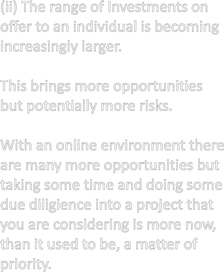 (ii) The range of Investments on offer to an individual is becoming increasingly larger.  This brings more opportunities but potentially more risks.  With an online environment there are many more opportunities but taking some time and doing some due diligience into a project that you are considering is more now, than it used to be, a matter of priority.