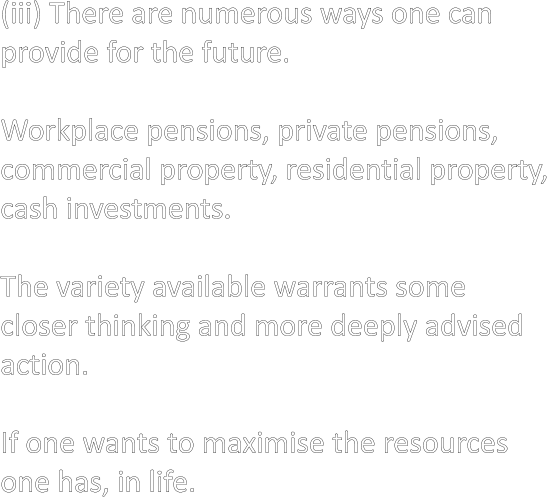 (iii) There are numerous ways one can provide for the future.  Workplace pensions, private pensions, commercial property, residential property, cash investments.  The variety available warrants some closer thinking and more deeply advised action.  If one wants to maximise the resources  one has, in life.