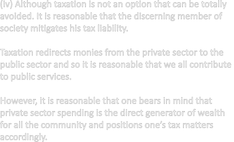 (iv) Although taxation is not an option that can be totally avoided. It is reasonable that the discerning member of  society mitigates his tax liability.  Taxation redirects monies from the private sector to the  public sector and so it is reasonable that we all contribute  to public services.  However, it is reasonable that one bears in mind that  private sector spending is the direct generator of wealth  for all the community and positions one’s tax matters  accordingly.
