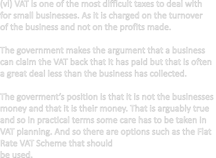 (vi) VAT is one of the most difficult taxes to deal with  for small businesses. As it is charged on the turnover  of the business and not on the profits made.  The government makes the argument that a business  can claim the VAT back that it has paid but that is often  a great deal less than the business has collected.  The goverment’s position is that it is not the businesses  money and that it is their money. That is arguably true  and so in practical terms some care has to be taken in  VAT planning. And so there are options such as the Flat  Rate VAT Scheme that should  be used.