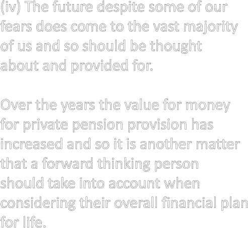 (iv) The future despite some of our  fears does come to the vast majority  of us and so should be thought  about and provided for.  Over the years the value for money  for private pension provision has  increased and so it is another matter  that a forward thinking person  should take into account when  considering their overall financial plan for life.