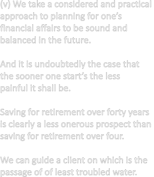 (v) We take a considered and practical  approach to planning for one’s  financial affairs to be sound and  balanced in the future.  And it is undoubtedly the case that  the sooner one start’s the less  painful it shall be.  Saving for retirement over forty years  is clearly a less onerous prospect than  saving for retirement over four.  We can guide a client on which is the  passage of of least troubled water.