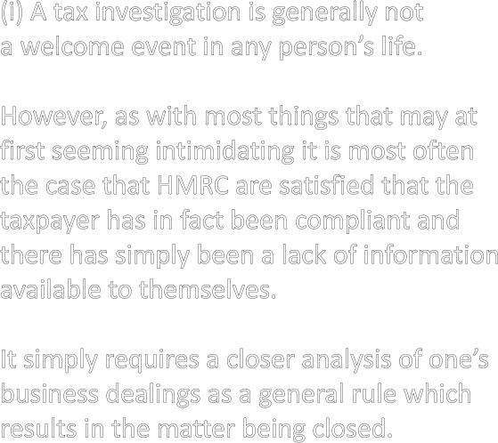 (i) A tax investigation is generally not a welcome event in any person’s life.  However, as with most things that may at  first seeming intimidating it is most often  the case that HMRC are satisfied that the taxpayer has in fact been compliant and  there has simply been a lack of information available to themselves.  It simply requires a closer analysis of one’s  business dealings as a general rule which  results in the matter being closed.