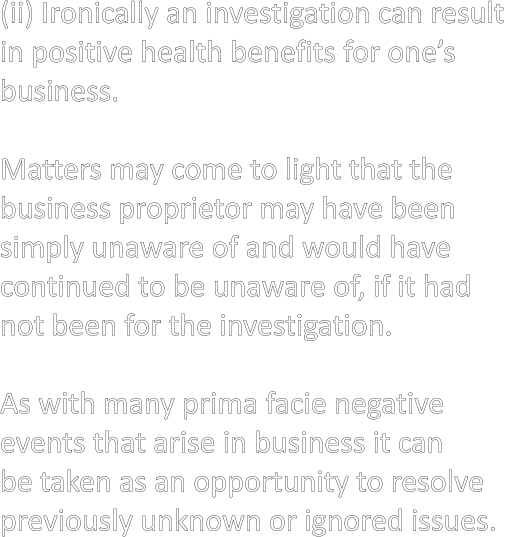 (ii) Ironically an investigation can result  in positive health benefits for one’s  business.  Matters may come to light that the  business proprietor may have been  simply unaware of and would have  continued to be unaware of, if it had  not been for the investigation.  As with many prima facie negative  events that arise in business it can  be taken as an opportunity to resolve  previously unknown or ignored issues.