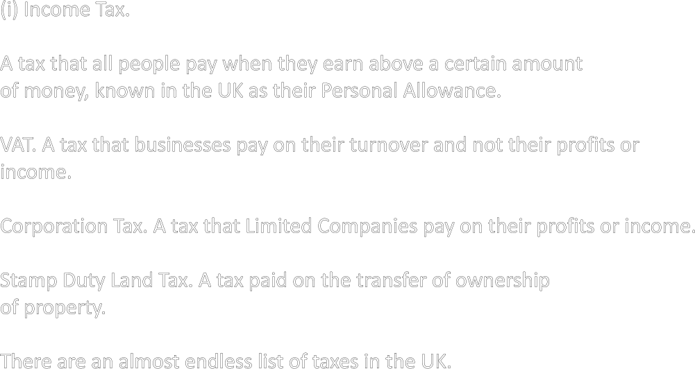 (i) Income Tax.  A tax that all people pay when they earn above a certain amount of money, known in the UK as their Personal Allowance.  VAT. A tax that businesses pay on their turnover and not their profits or income.  Corporation Tax. A tax that Limited Companies pay on their profits or income.  Stamp Duty Land Tax. A tax paid on the transfer of ownership of property.  There are an almost endless list of taxes in the UK.