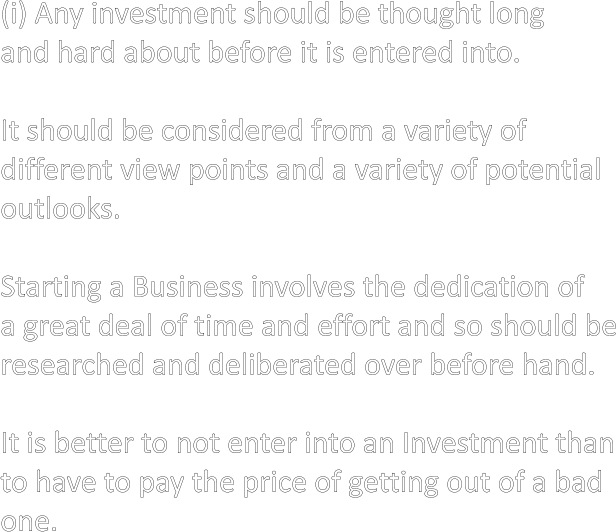(i) Any investment should be thought long and hard about before it is entered into.  It should be considered from a variety of different view points and a variety of potential outlooks.  Starting a Business involves the dedication of a great deal of time and effort and so should be researched and deliberated over before hand.  It is better to not enter into an Investment than to have to pay the price of getting out of a bad one.