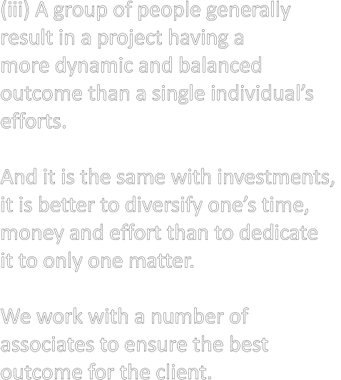(iii) A group of people generally  result in a project having a  more dynamic and balanced  outcome than a single individual’s  efforts.  And it is the same with investments,  it is better to diversify one’s time,  money and effort than to dedicate  it to only one matter.  We work with a number of  associates to ensure the best  outcome for the client.